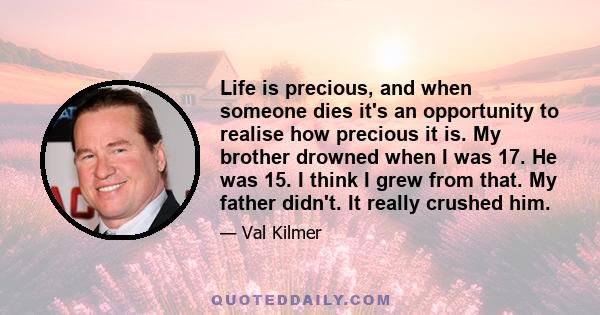 Life is precious, and when someone dies it's an opportunity to realise how precious it is. My brother drowned when I was 17. He was 15. I think I grew from that. My father didn't. It really crushed him.