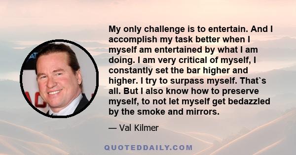 My only challenge is to entertain. And I accomplish my task better when I myself am entertained by what I am doing. I am very critical of myself, I constantly set the bar higher and higher. I try to surpass myself.