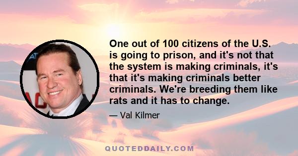 One out of 100 citizens of the U.S. is going to prison, and it's not that the system is making criminals, it's that it's making criminals better criminals. We're breeding them like rats and it has to change.