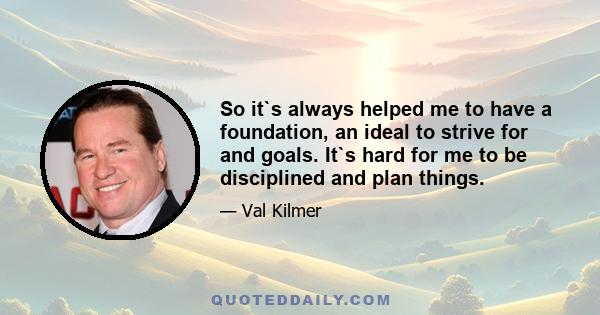 So it`s always helped me to have a foundation, an ideal to strive for and goals. It`s hard for me to be disciplined and plan things.