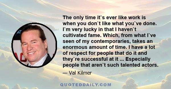 The only time it`s ever like work is when you don`t like what you`ve done. I`m very lucky in that I haven`t cultivated fame. Which, from what I`ve seen of my contemporaries, takes an enormous amount of time. I have a