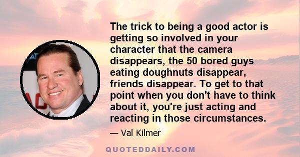 The trick to being a good actor is getting so involved in your character that the camera disappears, the 50 bored guys eating doughnuts disappear, friends disappear. To get to that point when you don't have to think