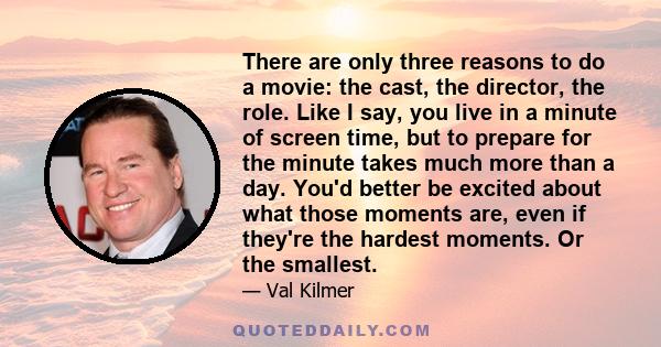 There are only three reasons to do a movie: the cast, the director, the role. Like I say, you live in a minute of screen time, but to prepare for the minute takes much more than a day. You'd better be excited about what 