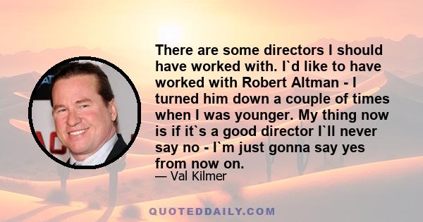 There are some directors I should have worked with. I`d like to have worked with Robert Altman - I turned him down a couple of times when I was younger. My thing now is if it`s a good director I`ll never say no - I`m