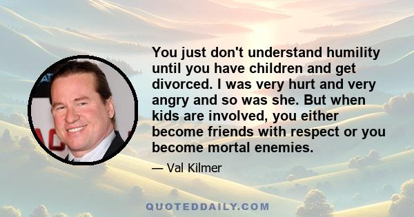 You just don't understand humility until you have children and get divorced. I was very hurt and very angry and so was she. But when kids are involved, you either become friends with respect or you become mortal enemies.