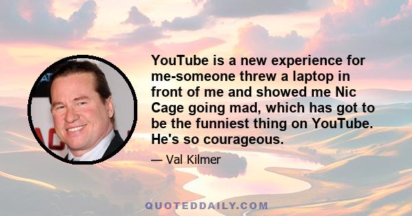 YouTube is a new experience for me-someone threw a laptop in front of me and showed me Nic Cage going mad, which has got to be the funniest thing on YouTube. He's so courageous.