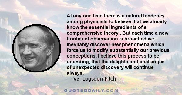 At any one time there is a natural tendency among physicists to believe that we already know the essential ingredients of a comprehensive theory . But each time a new frontier of observation is broached we inevitably