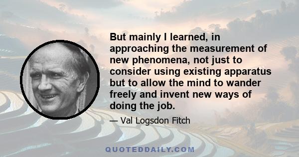 But mainly I learned, in approaching the measurement of new phenomena, not just to consider using existing apparatus but to allow the mind to wander freely and invent new ways of doing the job.