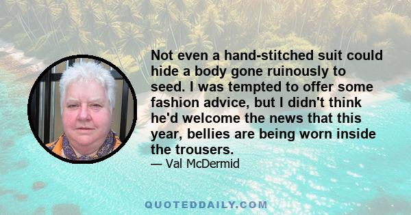 Not even a hand-stitched suit could hide a body gone ruinously to seed. I was tempted to offer some fashion advice, but I didn't think he'd welcome the news that this year, bellies are being worn inside the trousers.