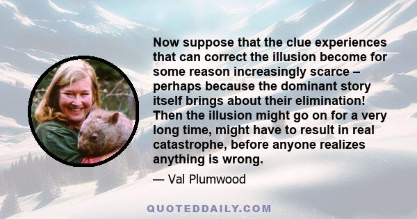 Now suppose that the clue experiences that can correct the illusion become for some reason increasingly scarce – perhaps because the dominant story itself brings about their elimination! Then the illusion might go on