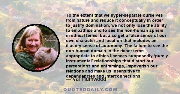 To the extent that we hyper-separate ourselves from nature and reduce it conceptually in order to justify domination, we not only lose the ability to empathise and to see the non-human sphere in ethical terms, but also