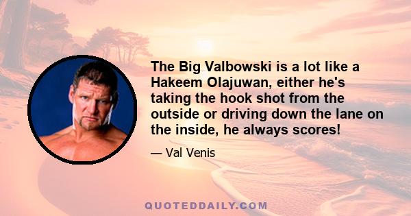 The Big Valbowski is a lot like a Hakeem Olajuwan, either he's taking the hook shot from the outside or driving down the lane on the inside, he always scores!