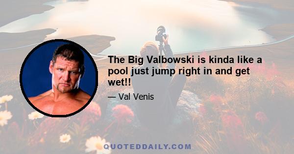 The Big Valbowski is kinda like a pool just jump right in and get wet!!