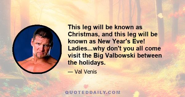 This leg will be known as Christmas, and this leg will be known as New Year's Eve! Ladies...why don't you all come visit the Big Valbowski between the holidays.