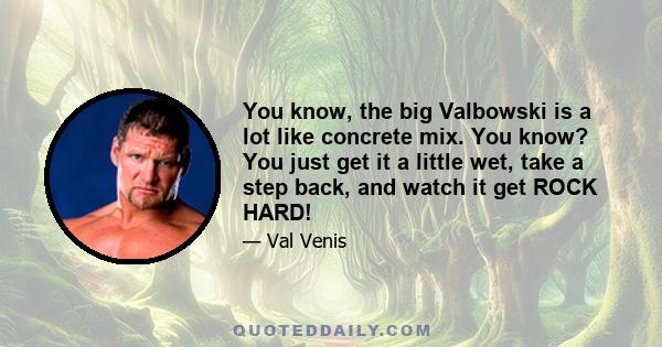 You know, the big Valbowski is a lot like concrete mix. You know? You just get it a little wet, take a step back, and watch it get ROCK HARD!