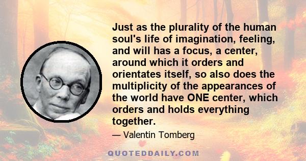 Just as the plurality of the human soul's life of imagination, feeling, and will has a focus, a center, around which it orders and orientates itself, so also does the multiplicity of the appearances of the world have