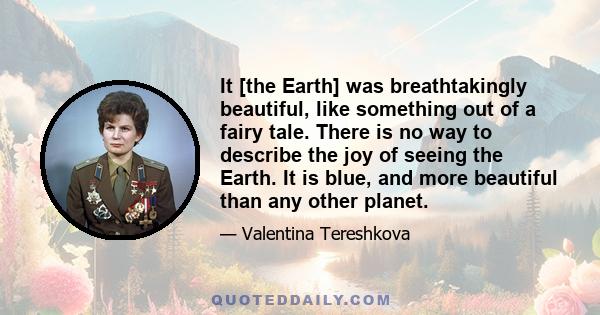 It [the Earth] was breathtakingly beautiful, like something out of a fairy tale. There is no way to describe the joy of seeing the Earth. It is blue, and more beautiful than any other planet.