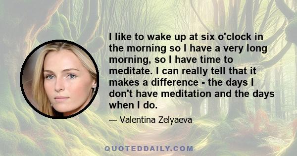 I like to wake up at six o'clock in the morning so I have a very long morning, so I have time to meditate. I can really tell that it makes a difference - the days I don't have meditation and the days when I do.