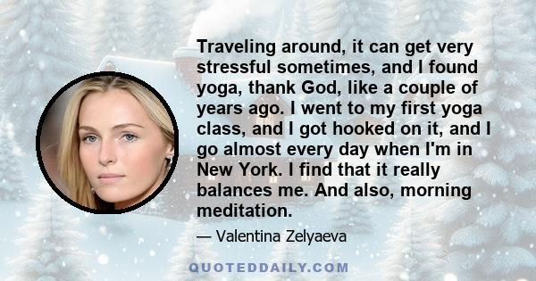 Traveling around, it can get very stressful sometimes, and I found yoga, thank God, like a couple of years ago. I went to my first yoga class, and I got hooked on it, and I go almost every day when I'm in New York. I