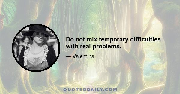 Do not mix temporary difficulties with real problems.