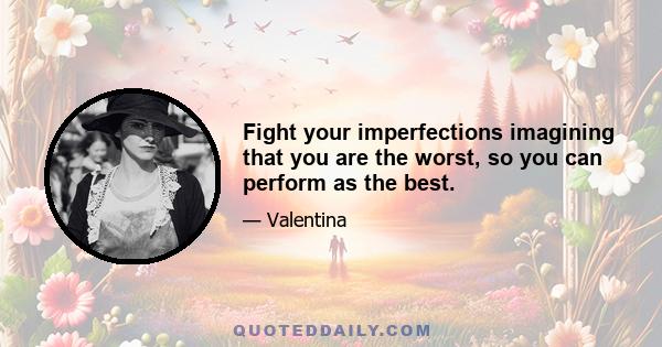 Fight your imperfections imagining that you are the worst, so you can perform as the best.