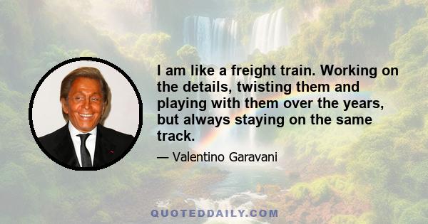 I am like a freight train. Working on the details, twisting them and playing with them over the years, but always staying on the same track.