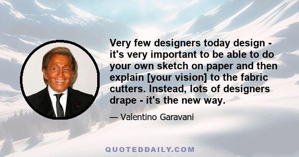 Very few designers today design - it's very important to be able to do your own sketch on paper and then explain [your vision] to the fabric cutters. Instead, lots of designers drape - it's the new way.