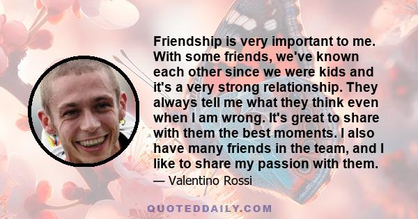 Friendship is very important to me. With some friends, we've known each other since we were kids and it's a very strong relationship. They always tell me what they think even when I am wrong. It's great to share with