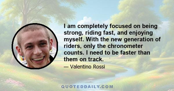 I am completely focused on being strong, riding fast, and enjoying myself. With the new generation of riders, only the chronometer counts. I need to be faster than them on track.