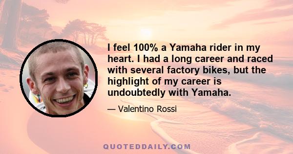 I feel 100% a Yamaha rider in my heart. I had a long career and raced with several factory bikes, but the highlight of my career is undoubtedly with Yamaha.