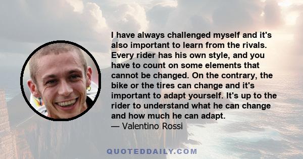 I have always challenged myself and it's also important to learn from the rivals. Every rider has his own style, and you have to count on some elements that cannot be changed. On the contrary, the bike or the tires can