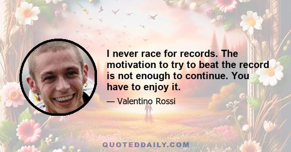 I never race for records. The motivation to try to beat the record is not enough to continue. You have to enjoy it.