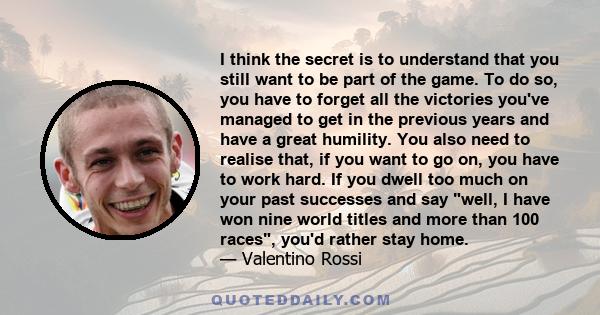 I think the secret is to understand that you still want to be part of the game. To do so, you have to forget all the victories you've managed to get in the previous years and have a great humility. You also need to