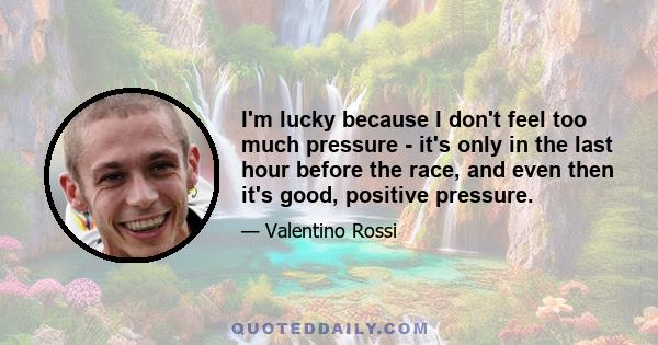 I'm lucky because I don't feel too much pressure - it's only in the last hour before the race, and even then it's good, positive pressure.