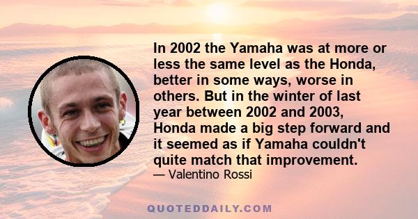 In 2002 the Yamaha was at more or less the same level as the Honda, better in some ways, worse in others. But in the winter of last year between 2002 and 2003, Honda made a big step forward and it seemed as if Yamaha