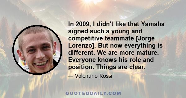 In 2009, I didn't like that Yamaha signed such a young and competitive teammate [Jorge Lorenzo]. But now everything is different. We are more mature. Everyone knows his role and position. Things are clear.