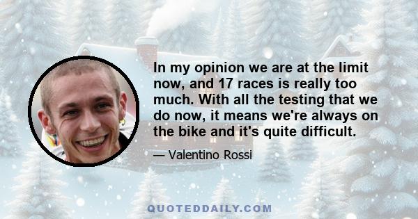 In my opinion we are at the limit now, and 17 races is really too much. With all the testing that we do now, it means we're always on the bike and it's quite difficult.