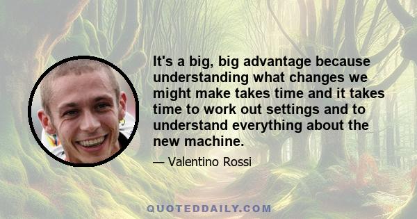 It's a big, big advantage because understanding what changes we might make takes time and it takes time to work out settings and to understand everything about the new machine.