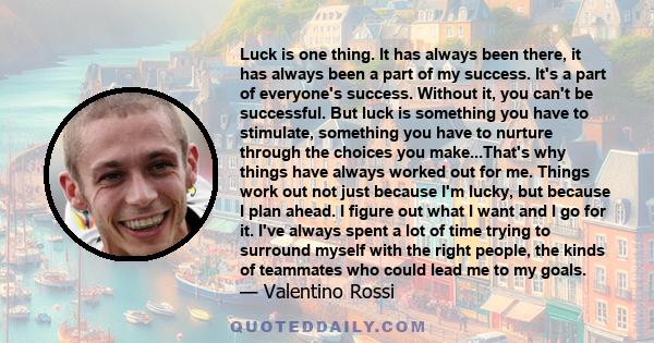 Luck is one thing. It has always been there, it has always been a part of my success. It's a part of everyone's success. Without it, you can't be successful. But luck is something you have to stimulate, something you