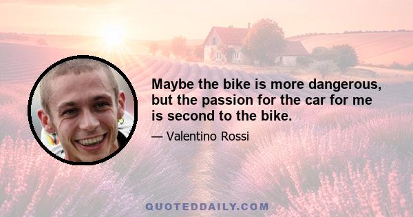 Maybe the bike is more dangerous, but the passion for the car for me is second to the bike.