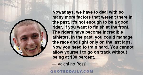 Nowadays, we have to deal with so many more factors that weren't there in the past. It's not enough to be a good rider, if you want to finish at the front. The riders have become incredible athletes. In the past, you