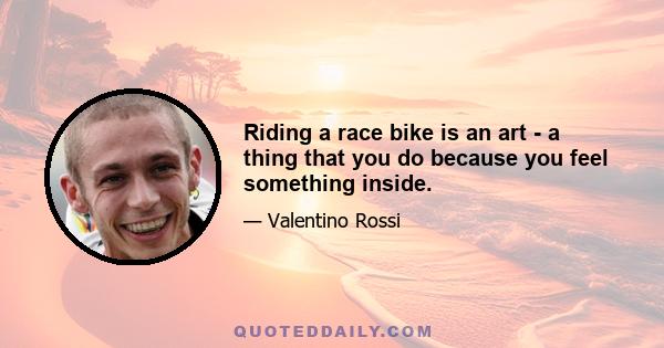 Riding a race bike is an art - a thing that you do because you feel something inside.