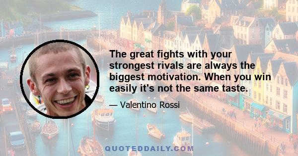 The great fights with your strongest rivals are always the biggest motivation. When you win easily it's not the same taste.