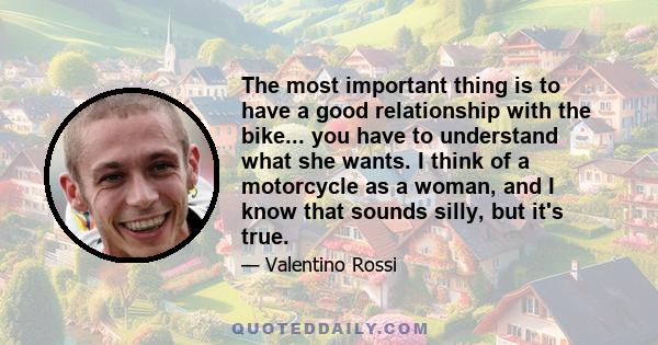 The most important thing is to have a good relationship with the bike... you have to understand what she wants. I think of a motorcycle as a woman, and I know that sounds silly, but it's true.