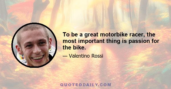 To be a great motorbike racer, the most important thing is passion for the bike.