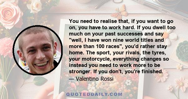 You need to realise that, if you want to go on, you have to work hard. If you dwell too much on your past successes and say well, I have won nine world titles and more than 100 races, you'd rather stay home. The sport,