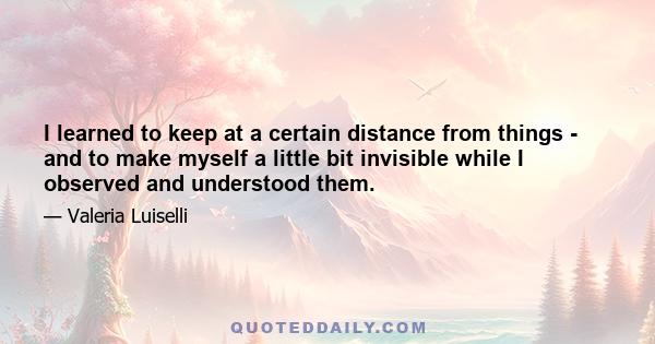 I learned to keep at a certain distance from things - and to make myself a little bit invisible while I observed and understood them.