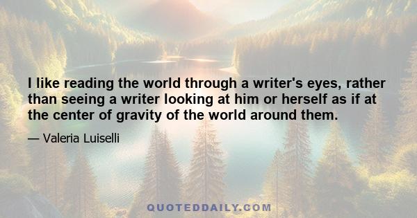 I like reading the world through a writer's eyes, rather than seeing a writer looking at him or herself as if at the center of gravity of the world around them.