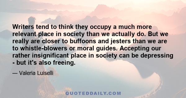 Writers tend to think they occupy a much more relevant place in society than we actually do. But we really are closer to buffoons and jesters than we are to whistle-blowers or moral guides. Accepting our rather