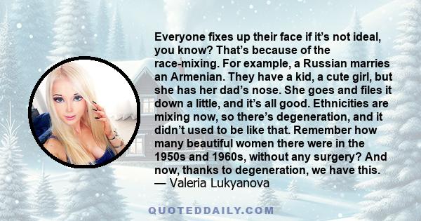 Everyone fixes up their face if it’s not ideal, you know? That’s because of the race-mixing. For example, a Russian marries an Armenian. They have a kid, a cute girl, but she has her dad’s nose. She goes and files it